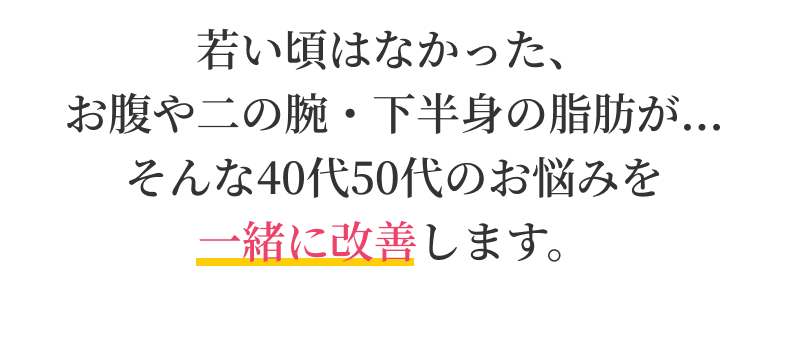 若い頃はなかった、 お腹や二の腕・下半身の脂肪が...そんな40代50代のお悩みを 一緒に改善します。