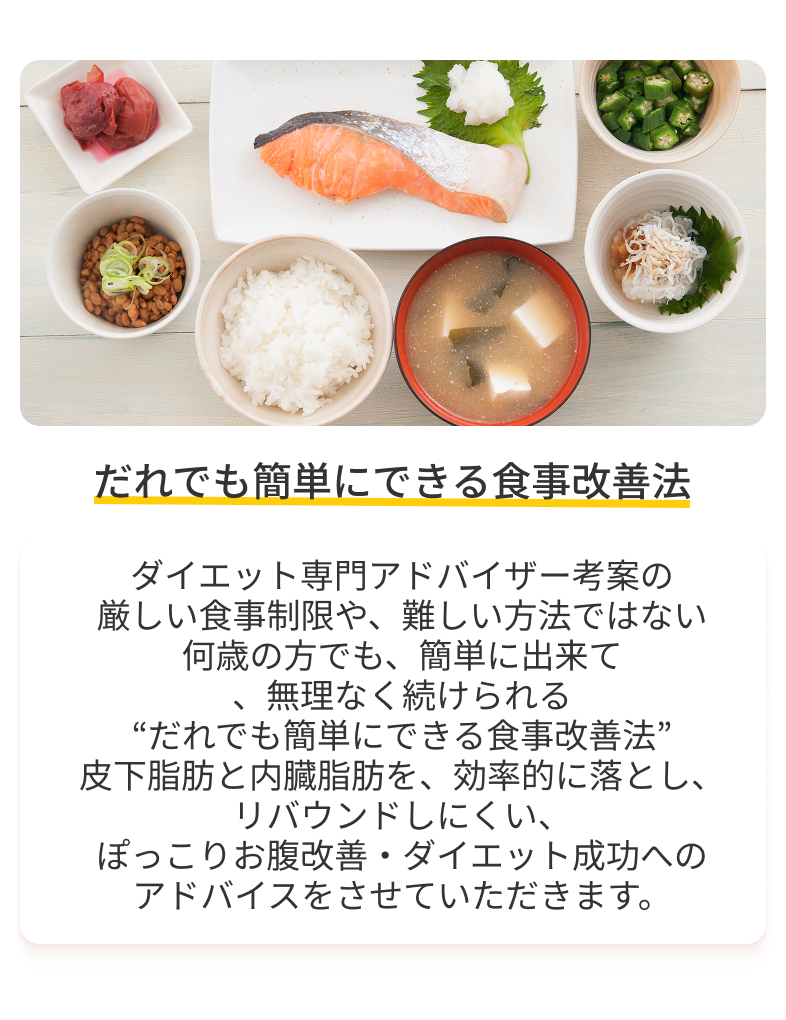 ダイエット専門アドバイザー考案の厳しい食事制限や、難しい方法ではない。何歳の方でも、簡単に出来て、無理なく続けられる“だれでも簡単にできる食事改善法”。皮下脂肪と内臓脂肪を、効率的に落とし、リバウンドしにくい、ぽっこりお腹改善・ダイエット成功へのアドバイスをさせていただきます。